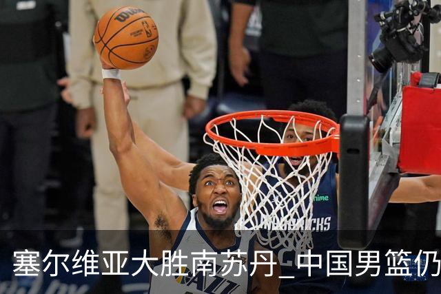 塞尔维亚大胜南苏丹 中国男篮仍保留晋级希望